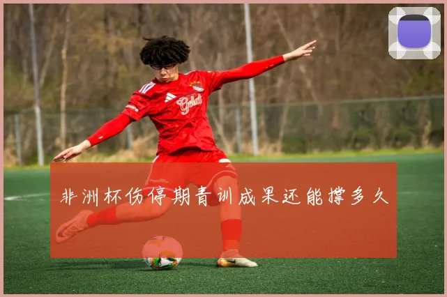 非洲杯伤停期青训成果还能撑多久