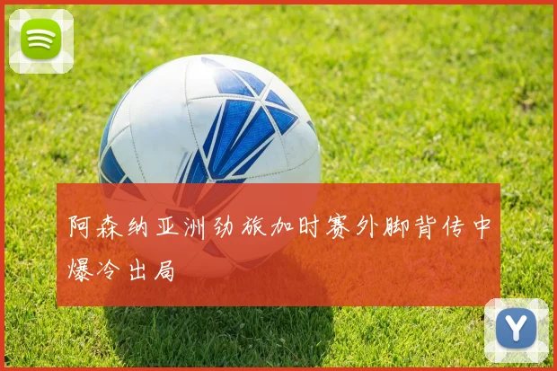 阿森纳亚洲劲旅加时赛外脚背传中爆冷出局