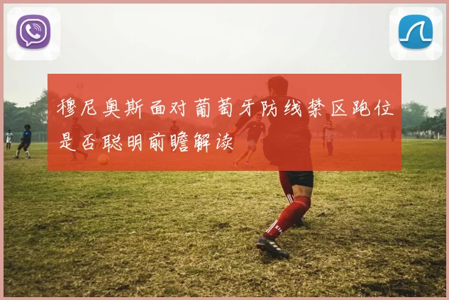 穆尼奥斯面对葡萄牙防线禁区跑位是否聪明前瞻解读