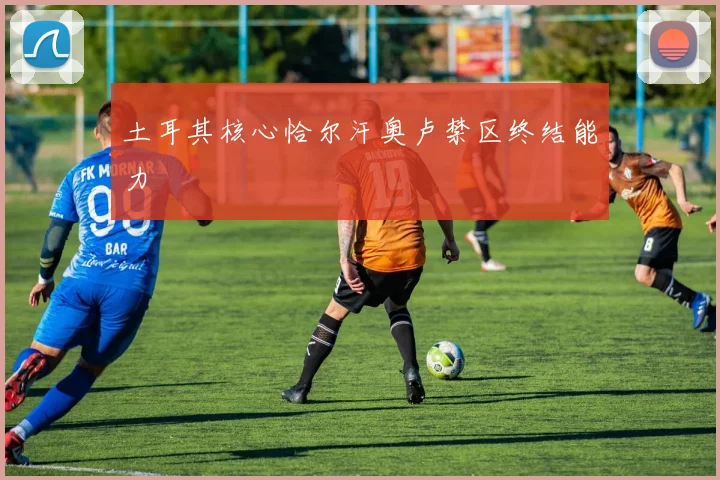 土耳其核心恰尔汗奥卢禁区终结能力