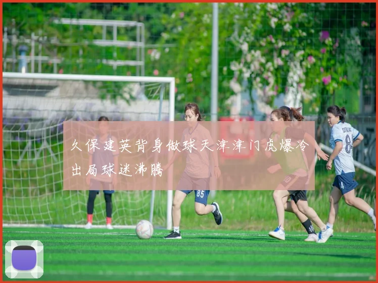 久保建英背身做球天津津门虎爆冷出局球迷沸腾