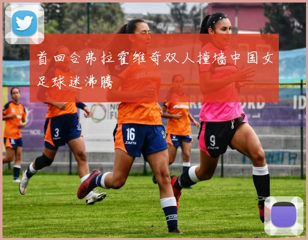 首回合弗拉霍维奇双人撞墙中国女足球迷沸腾