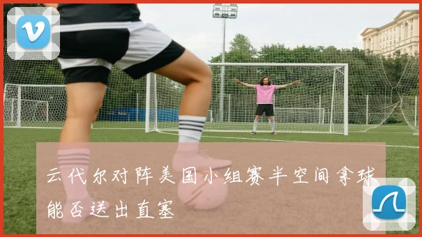 云代尔对阵美国小组赛半空间拿球能否送出直塞