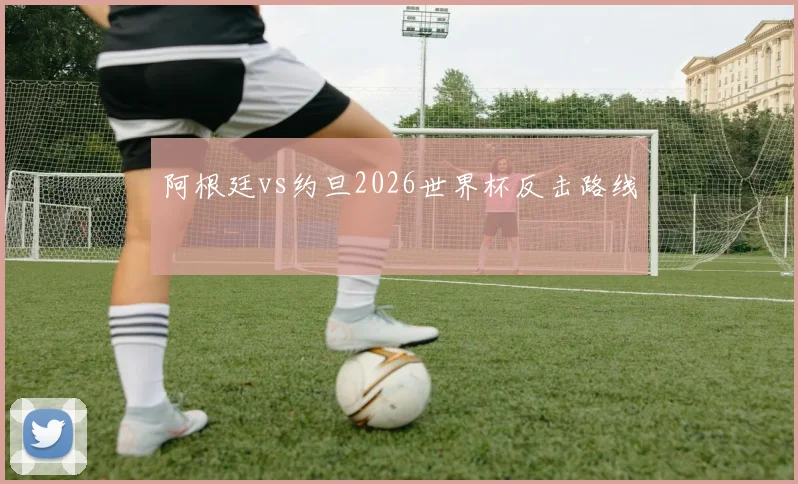 阿根廷vs约旦2026世界杯反击路线