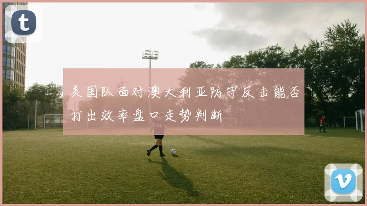 美国队面对澳大利亚防守反击能否打出效率盘口走势判断