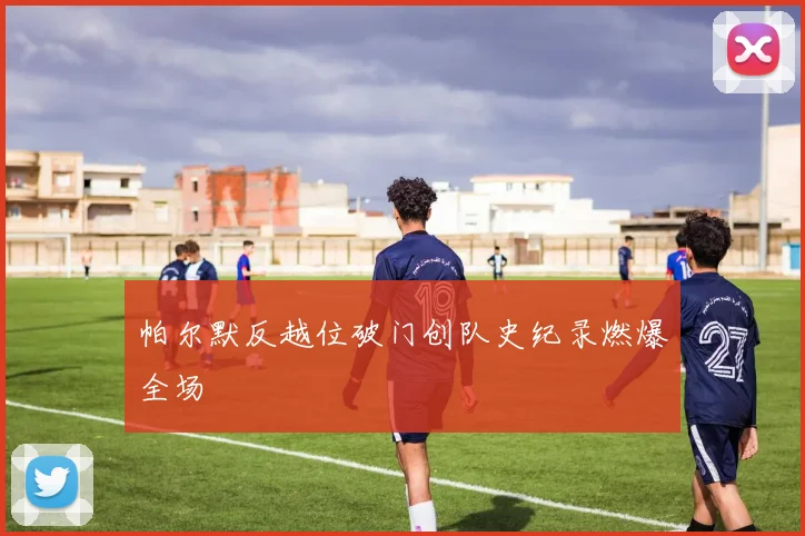 帕尔默反越位破门创队史纪录燃爆全场