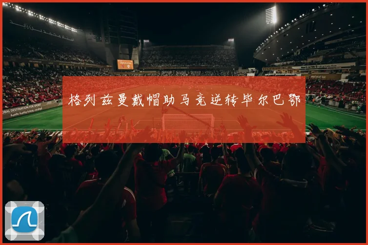 格列兹曼戴帽助马竞逆转毕尔巴鄂