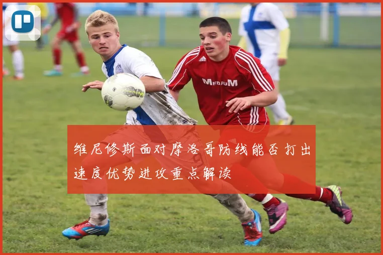 维尼修斯面对摩洛哥防线能否打出速度优势进攻重点解读