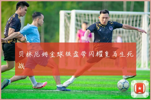 贝林厄姆金球级盘带闪耀皇马生死战