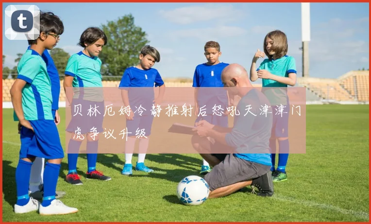 贝林厄姆冷静推射后怒吼天津津门虎争议升级
