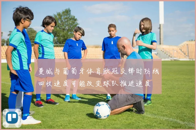 曼城与葡萄牙体育欧冠交锋时防线回收速度可能改变球队推进速度