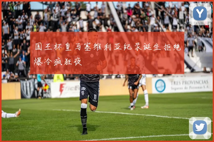 国王杯皇马塞维利亚纪录诞生拒绝爆冷疯狂夜