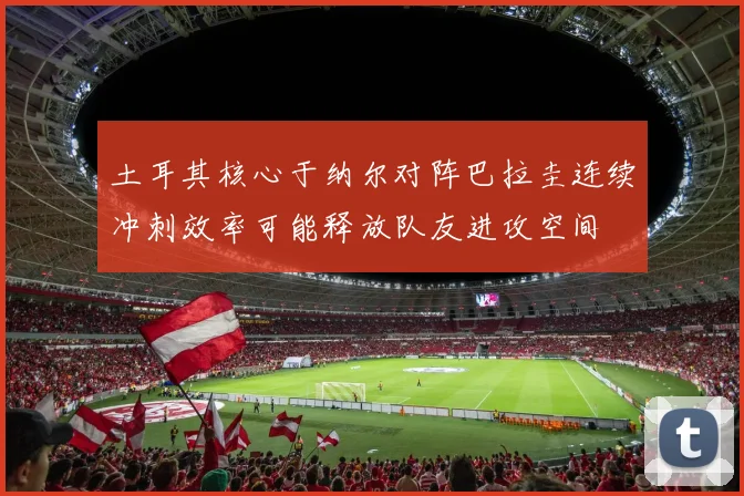 土耳其核心于纳尔对阵巴拉圭连续冲刺效率可能释放队友进攻空间
