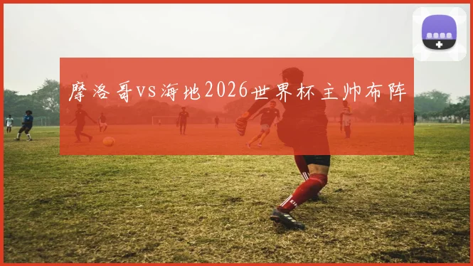 摩洛哥vs海地2026世界杯主帅布阵