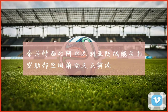 奈马特面对阿尔及利亚防线能否打穿肋部空间前场支点解读