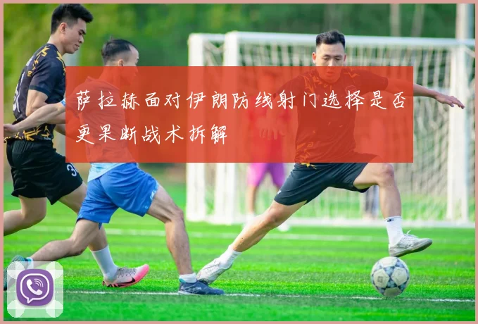 萨拉赫面对伊朗防线射门选择是否更果断战术拆解