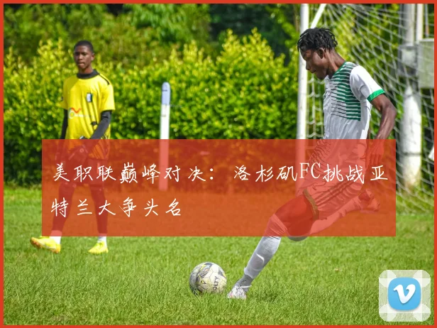 美职联巅峰对决：洛杉矶FC挑战亚特兰大争头名