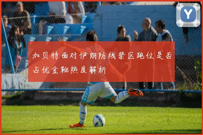 加贝特面对伊朗防线禁区跑位是否占优金靴热度解析