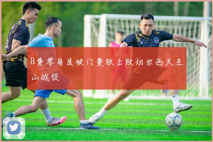 B费零角度破门曼联击败切尔西天王山战役