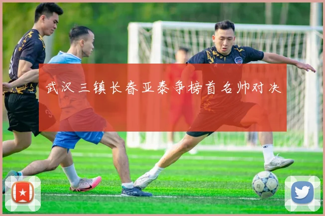 武汉三镇长春亚泰争榜首名帅对决