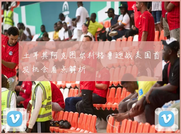 土耳其阿克图尔科格鲁迎战美国首发机会看点解析
