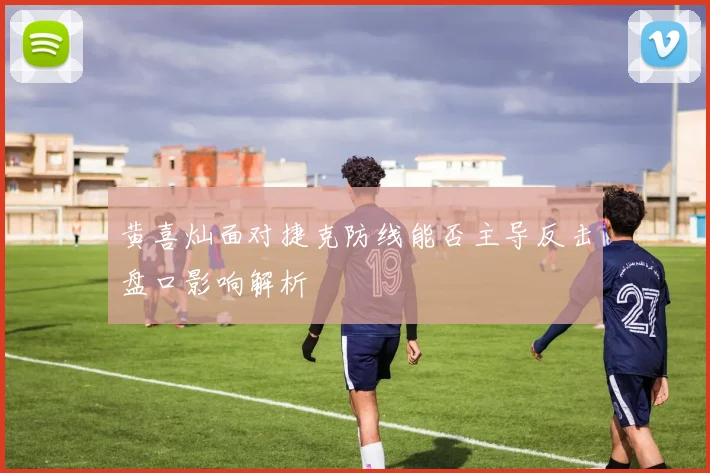 黄喜灿面对捷克防线能否主导反击盘口影响解析