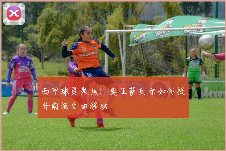 西甲球员聚焦：奥亚萨瓦尔如何提升前场自由移动