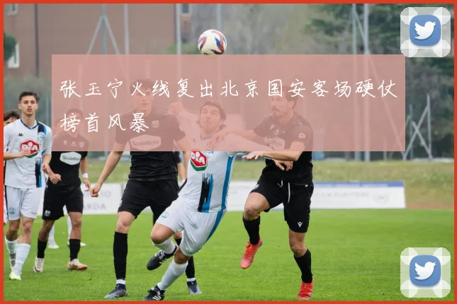 张玉宁火线复出北京国安客场硬仗榜首风暴