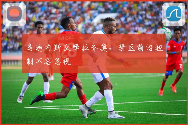 乌迪内斯交锋拉齐奥,禁区前沿控制不容忽视