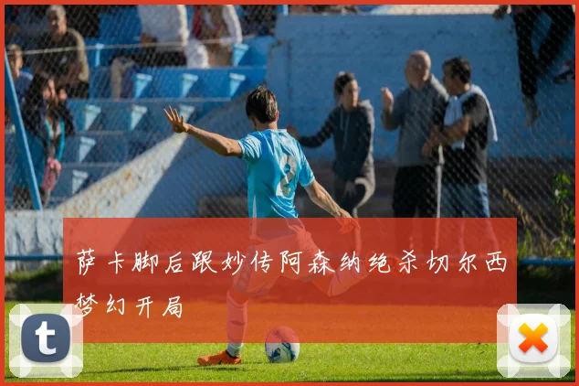 萨卡脚后跟妙传阿森纳绝杀切尔西梦幻开局