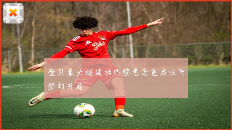 登贝莱头槌建功巴黎悬念重启法甲梦幻开局
