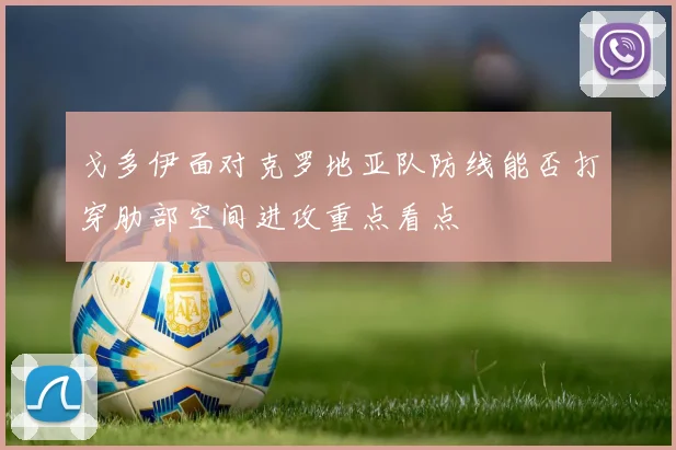 戈多伊面对克罗地亚队防线能否打穿肋部空间进攻重点看点