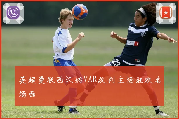 英超曼联西汉姆VAR改判主场狂欢名场面