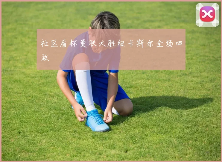 社区盾杯曼联大胜纽卡斯尔全场回放