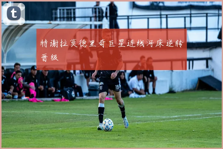 特谢拉莫德里奇巨星连线河床逆转晋级