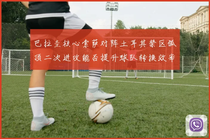 巴拉圭核心索萨对阵土耳其禁区弧顶二次进攻能否提升球队转换效率