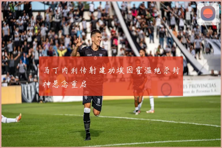 马丁内利传射建功埃因霍温绝杀封神悬念重启