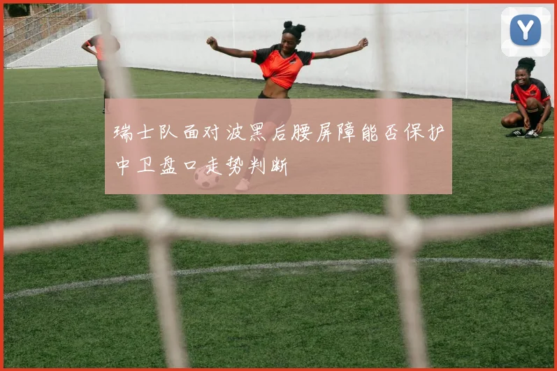 瑞士队面对波黑后腰屏障能否保护中卫盘口走势判断