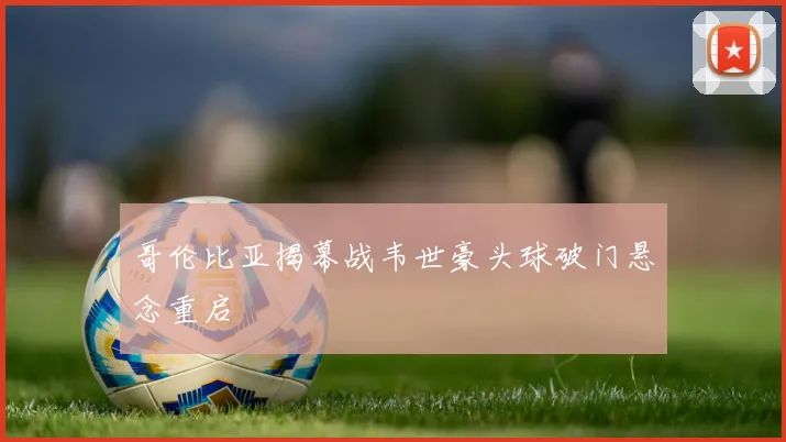 哥伦比亚揭幕战韦世豪头球破门悬念重启