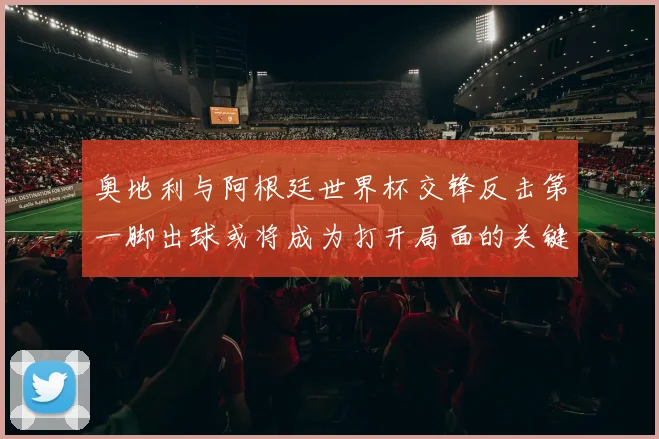 奥地利与阿根廷世界杯交锋反击第一脚出球或将成为打开局面的关键