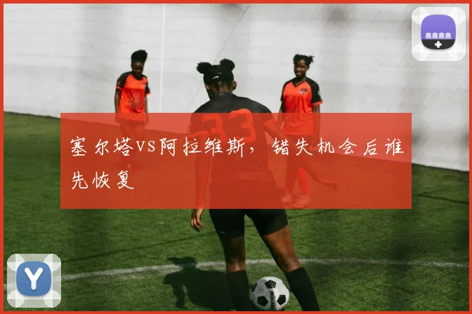 塞尔塔vs阿拉维斯，错失机会后谁先恢复