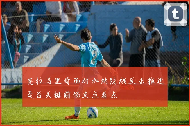 克拉马里奇面对加纳防线反击推进是否关键前场支点看点