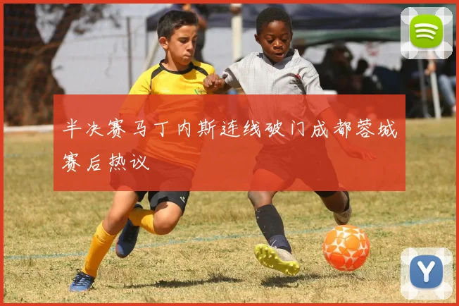 半决赛马丁内斯连线破门成都蓉城赛后热议