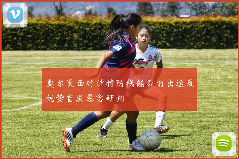 奥尔莫面对沙特防线能否打出速度优势首发悬念研判