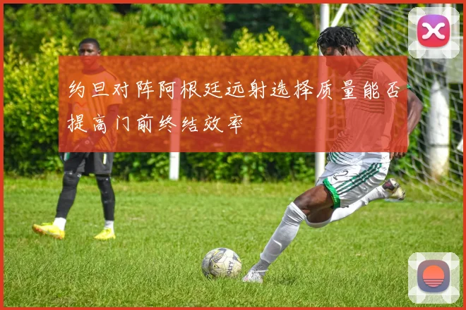 约旦对阵阿根廷远射选择质量能否提高门前终结效率