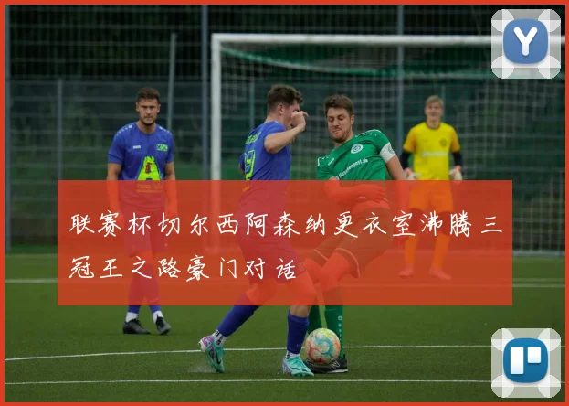 联赛杯切尔西阿森纳更衣室沸腾三冠王之路豪门对话
