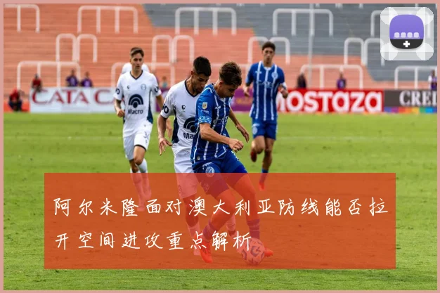 阿尔米隆面对澳大利亚防线能否拉开空间进攻重点解析