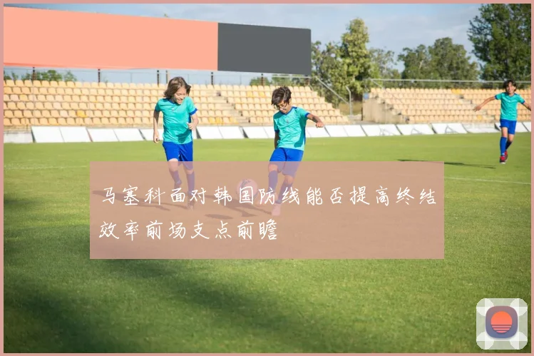 马塞科面对韩国防线能否提高终结效率前场支点前瞻