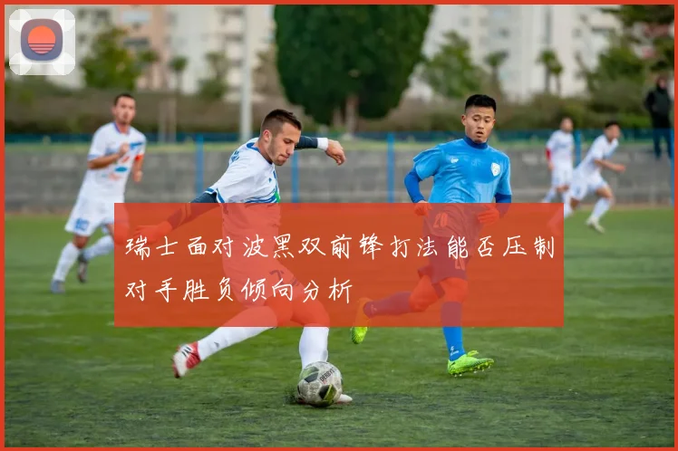 瑞士面对波黑双前锋打法能否压制对手胜负倾向分析