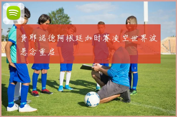 费耶诺德阿根廷加时赛凌空世界波悬念重启